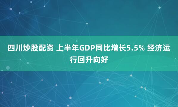 四川炒股配资 上半年GDP同比增长5.5% 经济运行回升向好