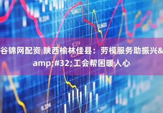 谷锦网配资 陕西榆林佳县：劳模服务助振兴&#32;工会帮困暖人心