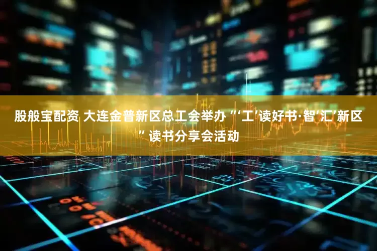 股般宝配资 大连金普新区总工会举办“‘工’读好书·智‘汇’新区”读书分享会活动