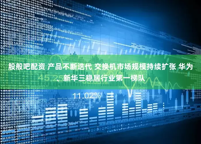 股般吧配资 产品不断迭代 交换机市场规模持续扩张 华为、新华三稳居行业第一梯队