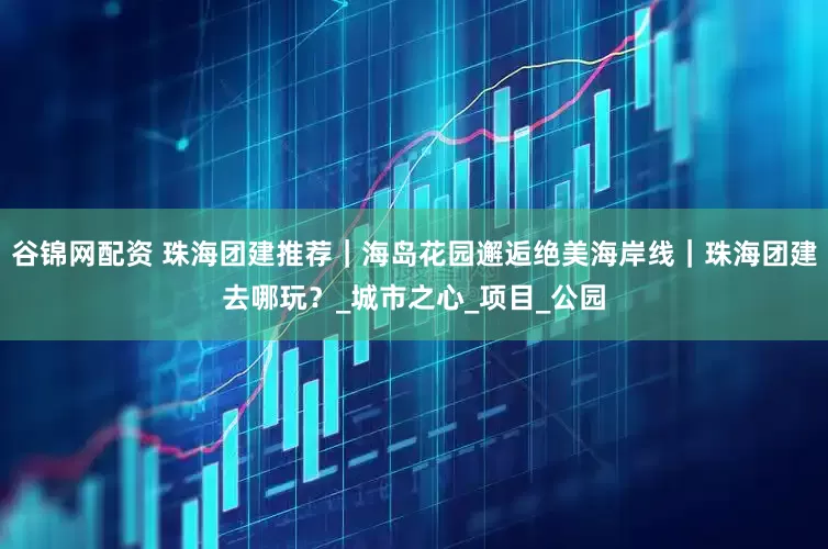 谷锦网配资 珠海团建推荐｜海岛花园邂逅绝美海岸线｜珠海团建去哪玩？_城市之心_项目_公园