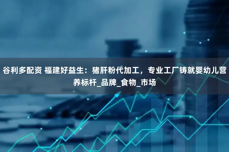谷利多配资 福建好益生：猪肝粉代加工，专业工厂铸就婴幼儿营养标杆_品牌_食物_市场