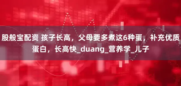 股般宝配资 孩子长高，父母要多煮这6种蛋，补充优质蛋白，长高快_duang_营养学_儿子