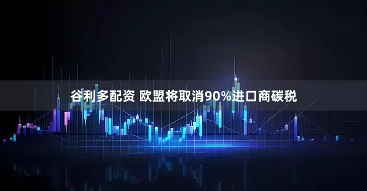 谷利多配资 欧盟将取消90%进口商碳税