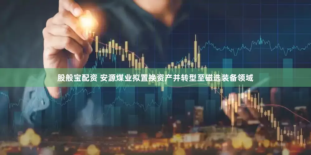 股般宝配资 安源煤业拟置换资产并转型至磁选装备领域