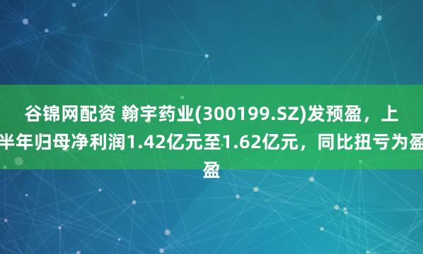谷锦网配资 翰宇药业(300199.SZ)发预盈，上半年归母净利润1.42亿元至1.62亿元，同比扭亏为盈