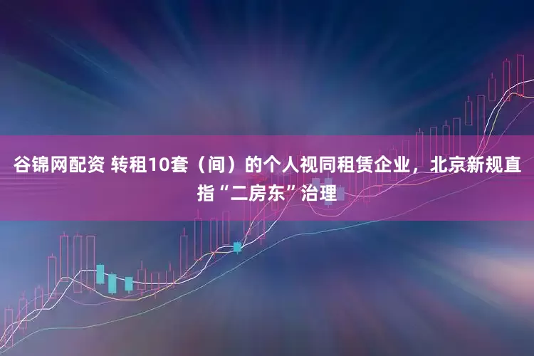 谷锦网配资 转租10套（间）的个人视同租赁企业，北京新规直指“二房东”治理
