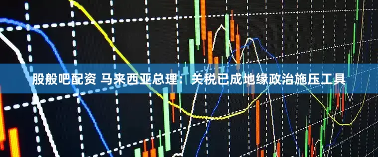 股般吧配资 马来西亚总理：关税已成地缘政治施压工具