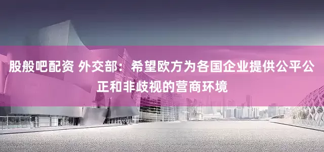 股般吧配资 外交部：希望欧方为各国企业提供公平公正和非歧视的营商环境