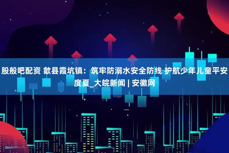 股般吧配资 歙县霞坑镇：筑牢防溺水安全防线 护航少年儿童平安度夏_大皖新闻 | 安徽网