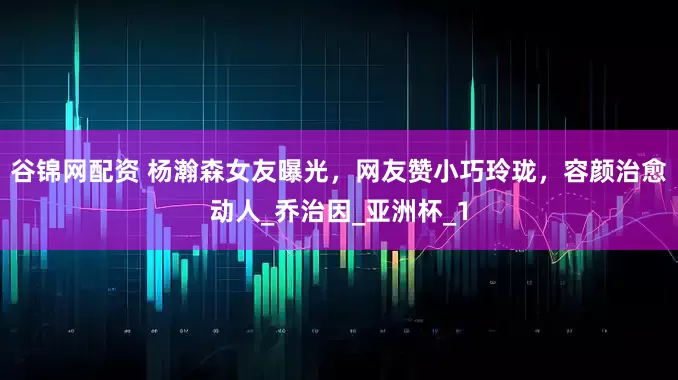 谷锦网配资 杨瀚森女友曝光，网友赞小巧玲珑，容颜治愈动人_乔治因_亚洲杯_1
