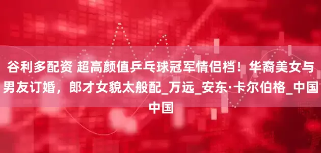 谷利多配资 超高颜值乒乓球冠军情侣档！华裔美女与男友订婚，郎才女貌太般配_万远_安东·卡尔伯格_中国