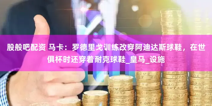 股般吧配资 马卡：罗德里戈训练改穿阿迪达斯球鞋，在世俱杯时还穿着耐克球鞋_皇马_设施