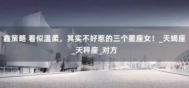 鑫策略 看似温柔，其实不好惹的三个星座女！_天蝎座_天秤座_对方